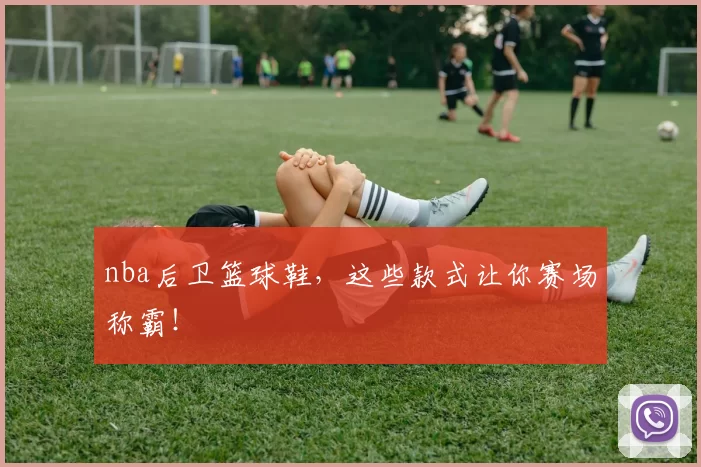 nba后卫篮球鞋，这些款式让你赛场称霸！