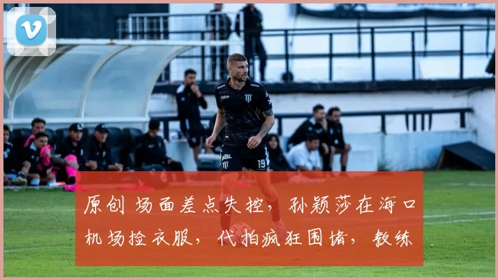 原创 场面差点失控,孙颖莎在海口机场捡衣服,代拍疯狂围堵,教练紧急救场