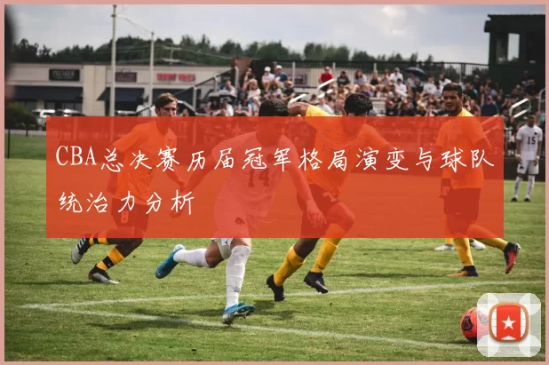 CBA总决赛历届冠军格局演变与球队统治力分析