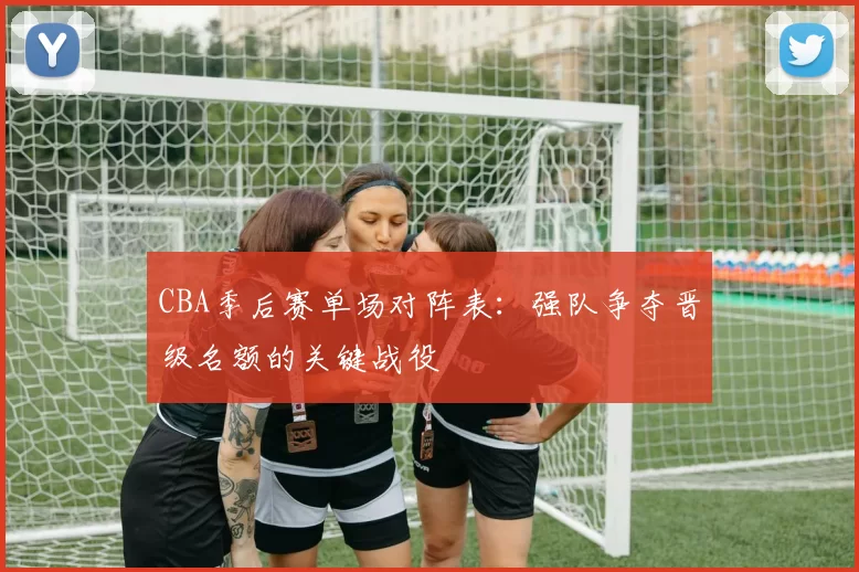 CBA季后赛单场对阵表:强队争夺晋级名额的关键战役