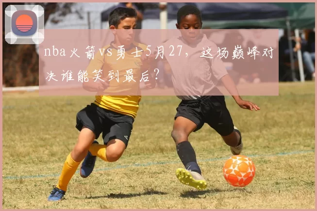 nba火箭vs勇士5月27，这场巅峰对决谁能笑到最后？