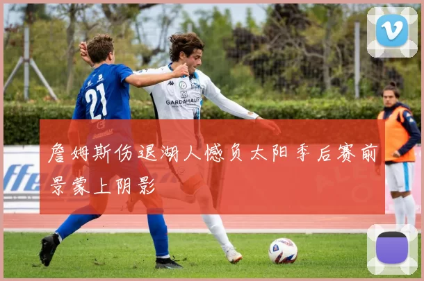 詹姆斯伤退湖人憾负太阳季后赛前景蒙上阴影