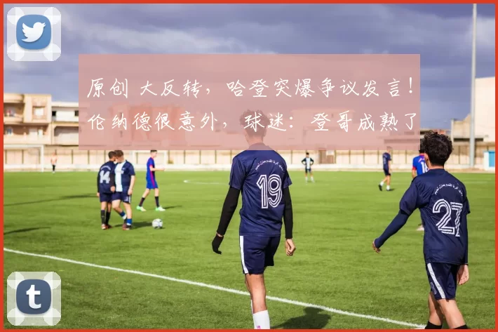 原创 大反转，哈登突爆争议发言！伦纳德很意外，球迷：登哥成熟了