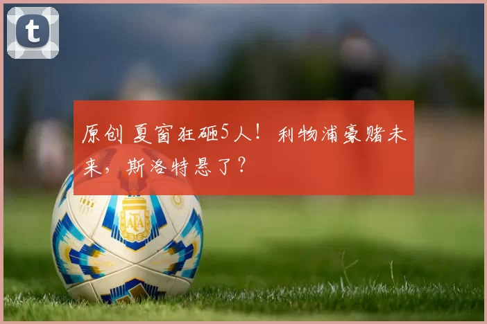 原创 夏窗狂砸5人！利物浦豪赌未来，斯洛特悬了？