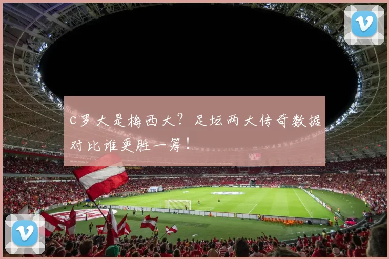 c罗大是梅西大？足坛两大传奇数据对比谁更胜一筹！