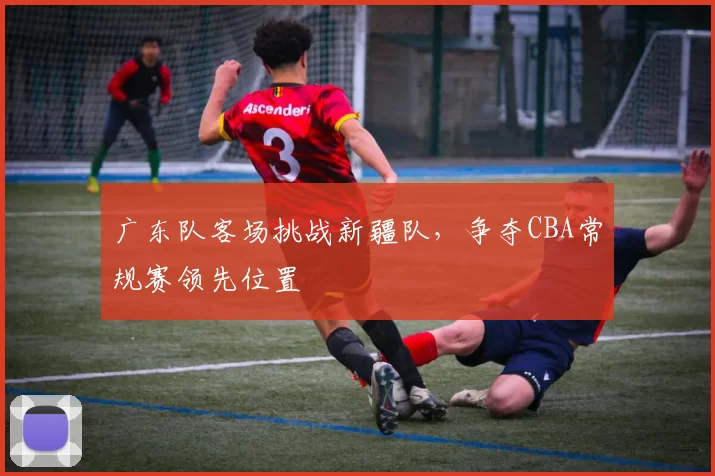 广东队客场挑战新疆队,争夺CBA常规赛领先位置