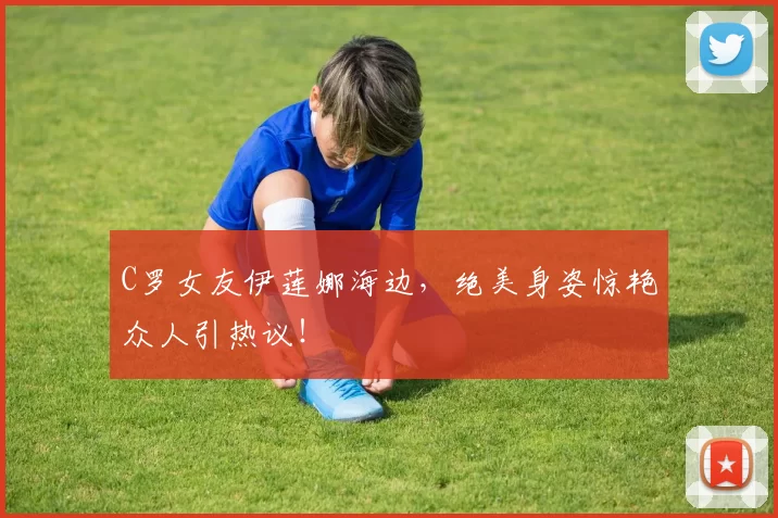 C罗女友伊莲娜海边,绝美身姿惊艳众人引热议!