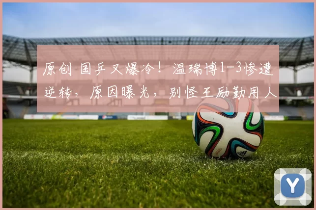 原创 国乒又爆冷！温瑞博1-3惨遭逆转，原因曝光，别怪王励勤用人太狠