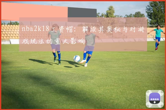 nba2k18工资帽：解读其奥秘与对游戏玩法的重大影响