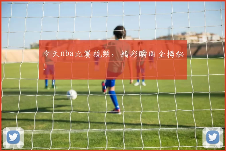 今天nba比赛视频，精彩瞬间全揭秘！