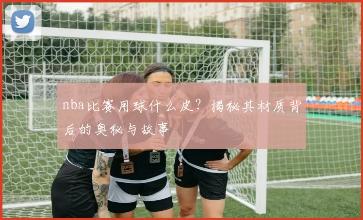 nba比赛用球什么皮?揭秘其材质背后的奥秘与故事