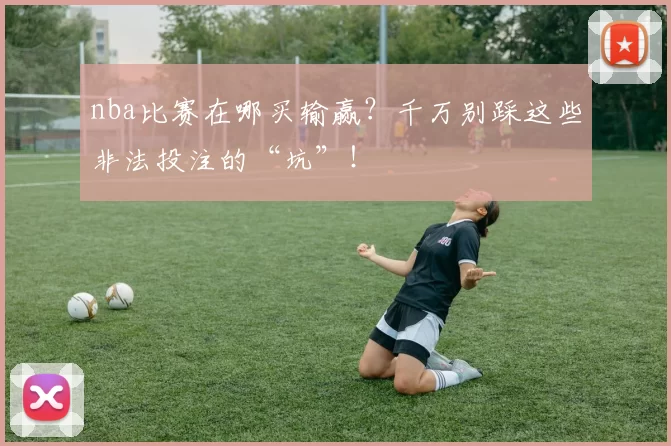 nba比赛在哪买输赢？千万别踩这些非法投注的“坑”！