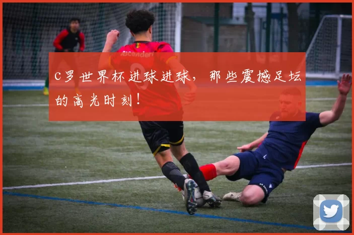 c罗世界杯进球进球,那些震撼足坛的高光时刻!